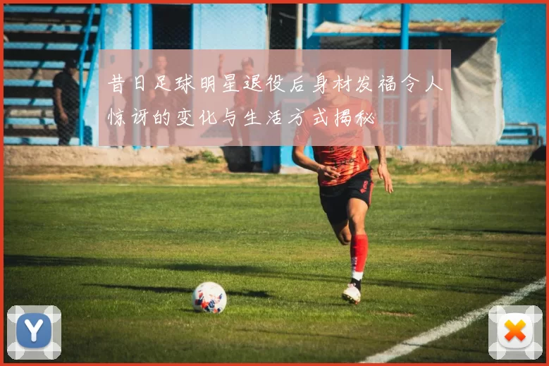 昔日足球明星退役后身材发福令人惊讶的变化与生活方式揭秘