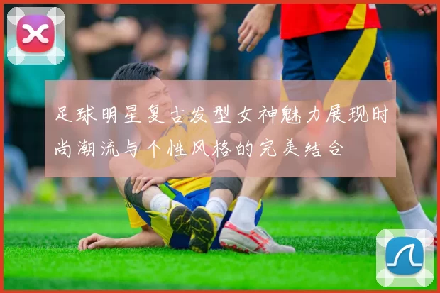 足球明星复古发型女神魅力展现时尚潮流与个性风格的完美结合