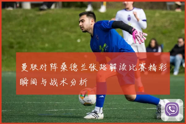 曼联对阵桑德兰张路解读比赛精彩瞬间与战术分析