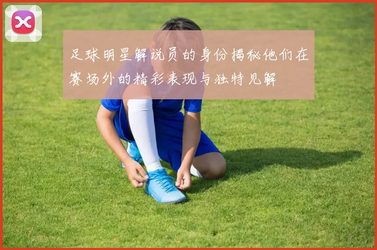 足球明星解说员的身份揭秘他们在赛场外的精彩表现与独特见解