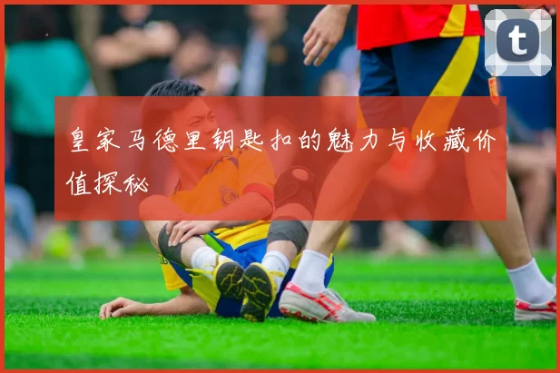 皇家马德里钥匙扣的魅力与收藏价值探秘